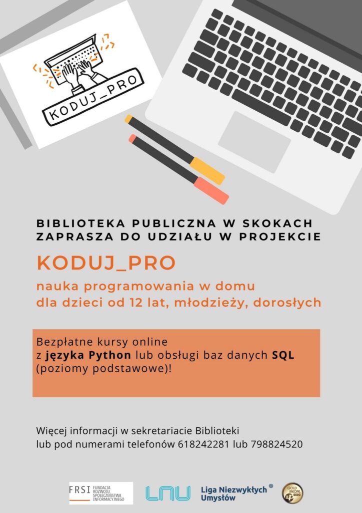 BIBLIOTEKA PUBLICZNA W SKOKACH ZAPRASZA DO UDZIAŁU W PROJEKCIE
KODUJ_PRO
nauka programowania w domu dla dzieci od 12 lat, młodzieży, dorosłych
Bezpłatne kursy online z języka Python lub obsługi baz danych SQL
(poziomy podstawowe)!
Więcej informacji w sekretariacie Biblioteki lub pod numerami telefonów 618242281 lub 798824520
